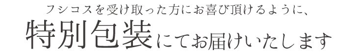 フシコスを受け取った方にお喜び頂けるように、特別包装にてお届けいたします